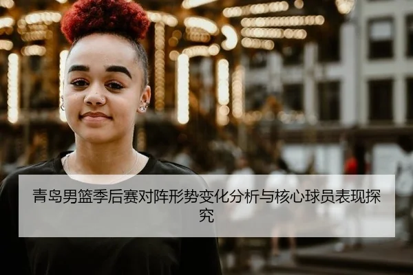 青岛男篮季后赛对阵形势变化分析与核心球员表现探究